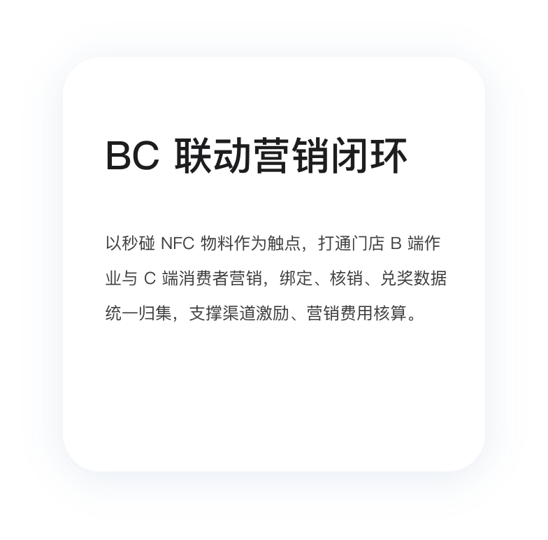 BC 联动营销闭环：以秒碰 NFC 物料为触点，打通门店 B 端作业与 C 端消费者营销，绑定、核销、兑奖数据统一归集，支撑渠道激励、营销费用核算